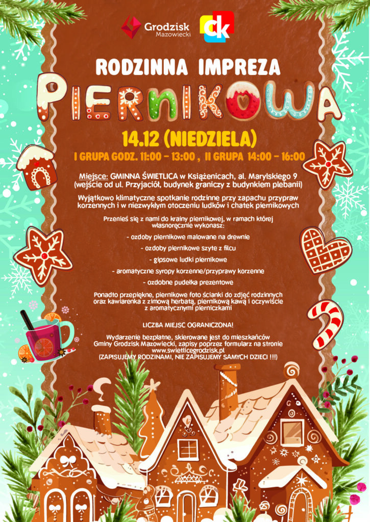 Rodzinna impreza piernikowa 14 grudnia (niedziela) I grupa godzina 11:00-13:00, II grupa godzina 14:00-16:00, Miejsce: Gminna Świetlica w Książenicach, al. Marylskiego 9 (wejście od ul. Przyjaciół, budynek graniczy z budynkiem plebanii) Wyjątkowo klimatyczne spotkanie rodzinne przy zapachu przypraw korzennych i w niezwykłym otoczeniu ludków i chatek piernikowych. Przenieś się z nami do krainy piernikowej, w ramach której własnoręcznie wykonasz: - ozdoby piernikowe malowane na drewnie - ozdoby piernikowe szyte z filcu - gipsowe ludki piernikowe - aromatyczne syropy korzenne/przyprawy korzenne - ozdobne pudełka prezentowe Ponadto przepiękne, piernikowe fotościanki do zdjęć rodzinnych oraz kawiarenka z zimową herbatą, piernikową kawą i oczywiście z aromatycznymi pierniczkami. Liczba miejsc ograniczona! Wydarzenie bezpłatne, skierowane jest do mieszkańców Gminy Grodzisk Mazowiecki, zapisy poprzez formularz na stronie www.swietlicegrodzisk.pl (zapisujemy, rodzinami, nie zapisujemy samych dzieci!)