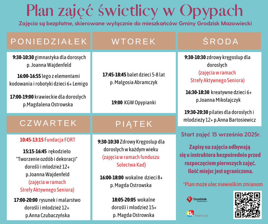 Plan zajęć świetlicy w Opypach. Zajęcia są bezpłatne, skierowane wyłącznie do mieszkańców Gminy Grodzisk Mazowiecki. Poniedziałek 9:30-10:30 gimnastyka dla dorosych p. Joanna Wajdenfeld 16:00-16:55 lego z elementami kodowania i robotyki dzieci 6+ Lemigo 17:00-19:00 krawieckie dla dorosłych p.Magdalena Ostrowska Wtorek 17:45-18:45 balet dzieci 5-8 lat p. Małgosia Abramczyk 19:00 KGW Opypianki Środa 9:30-10:30 zdrowy kręgosłup dla dorosłych (zajęcia w ramach Strefy Aktywnego Seniora) 16:30-18:30 kreatywne dzieci 6+ p.Joanna Mikołajczyk 19:30-20:30 pilates dla dorosłych i młodzieży 12+ p.Anna Bartosiewicz Czwartek 10:45-13:15 Fundacja FORT 15:15-16:45 rękodzieło "Tworzenie ozdób i dekoracji" dorośli i młodzież 12+ p.Joanna Wajdenfeld (zajęcia w ramach Strefy Aktywnego Seniora) 17:00-20:00 rysunek i malarstwo dorośli i młodzież 12+ p.Anna Czubaczyńska Piątek 9:30-10:30 Zdrowy Kręgosłup dla dorosłych w każdym wieku (zajęcia w ramach funduszu Sołectwa Kad) 16:00-18:00 wokalne dzieci 8+ p. Magda Ostrowska 18:05-20:05 wokalne dorośli i młodzież 15+ p. Magda Ostrowska Start zajęć 15 września 2025r. Zapisy na zajęcia odbywają się u instruktora bezpośrednio przed rozpoczęciem pierwszych zajęć. Ilość miejsc jest ograniczona. *Plan może ulec niewielkim zmianom